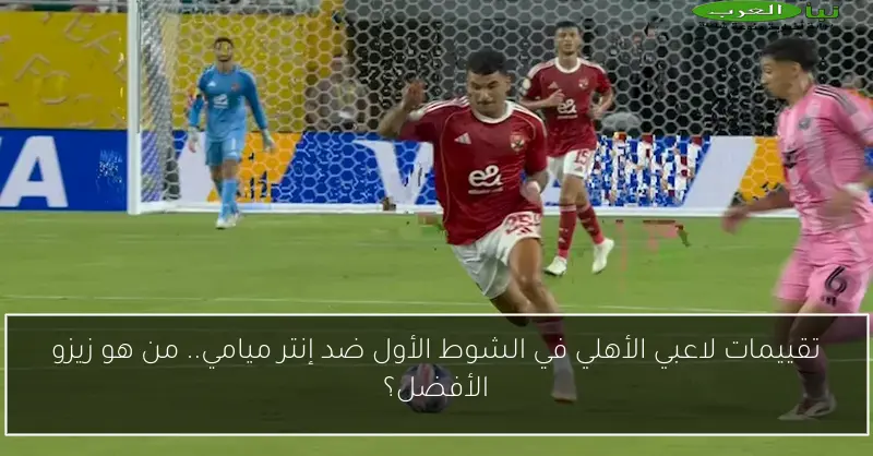 تقييمات لاعبي الأهلي في الشوط الأول ضد إنتر ميامي.. من هو زيزو الأفضل؟