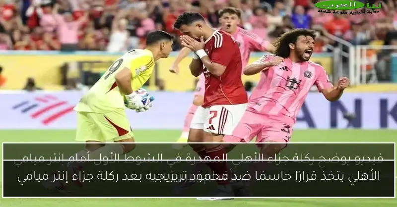 الأهلي يتخذ قرارًا حاسمًا ضد محمود تريزيجيه بعد ركلة جزاء إنتر ميامي