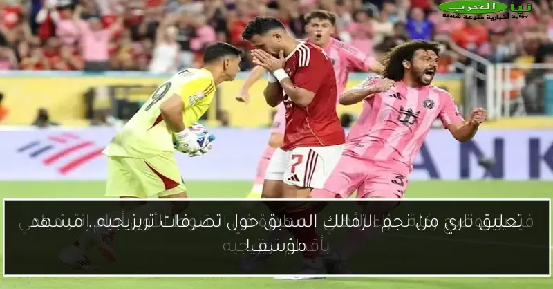تعليق ناري من نجم الزمالك السابق حول تصرفات تريزيجيه.. مشهد مؤسف!