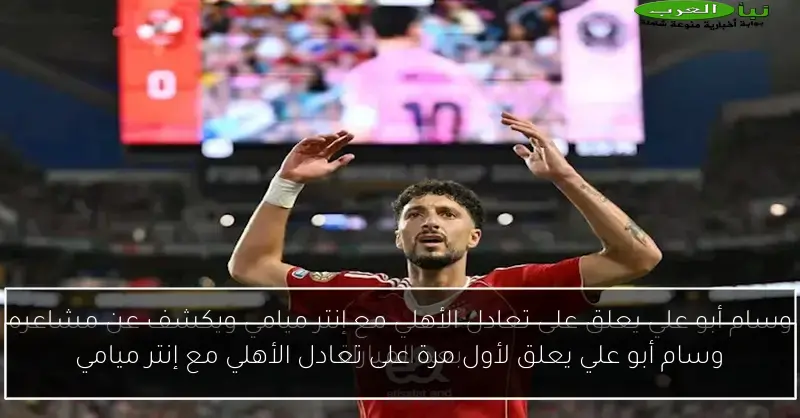 وسام أبو علي يعلق لأول مرة على تعادل الأهلي مع إنتر ميامي