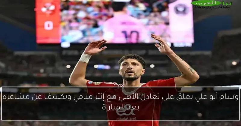 وسام أبو علي يعلق على تعادل الأهلي مع إنتر ميامي ويكشف عن مشاعره بعد المباراة
