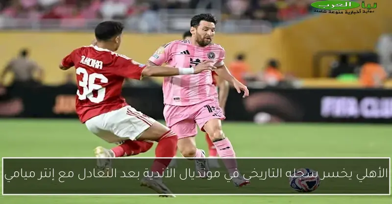 الأهلي يخسر سجله التاريخي في مونديال الأندية بعد التعادل مع إنتر ميامي