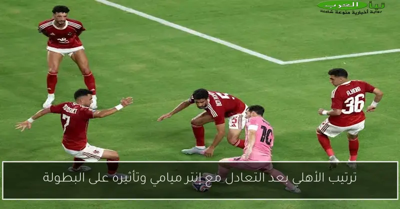 ترتيب الأهلي بعد التعادل مع إنتر ميامي وتأثيره على البطولة