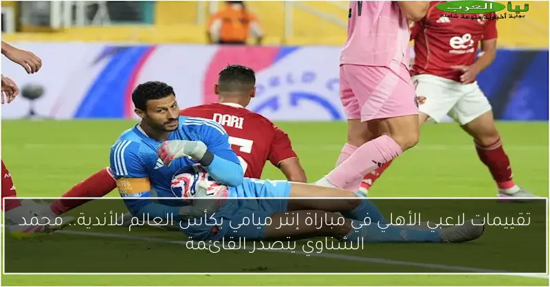 تقييمات لاعبي الأهلي في مباراة إنتر ميامي بكأس العالم للأندية.. محمد الشناوي يتصدر القائمة