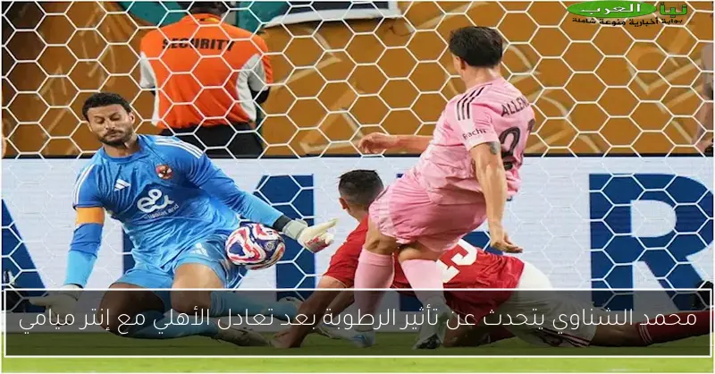 محمد الشناوي يتحدث عن تأثير الرطوبة بعد تعادل الأهلي مع إنتر ميامي