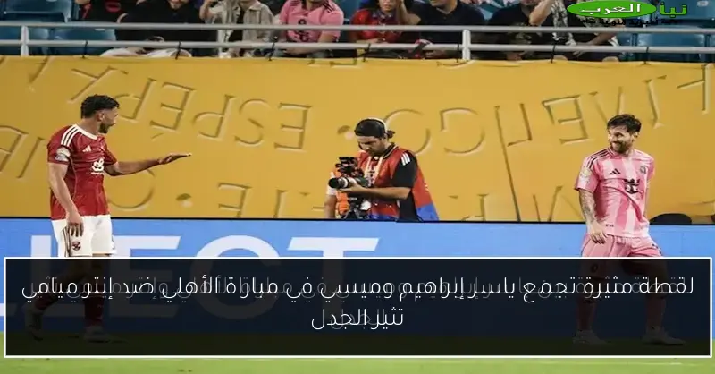 لقطة مثيرة تجمع ياسر إبراهيم وميسي في مباراة الأهلي ضد إنتر ميامي تثير الجدل