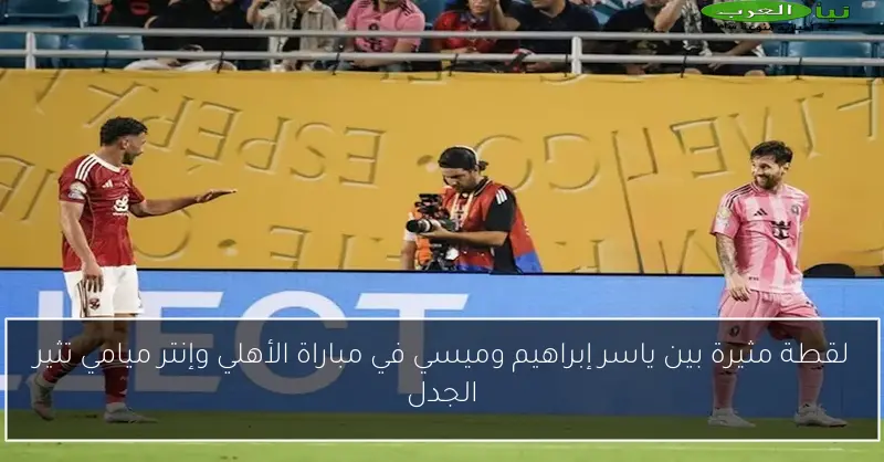 لقطة مثيرة بين ياسر إبراهيم وميسي في مباراة الأهلي وإنتر ميامي تثير الجدل