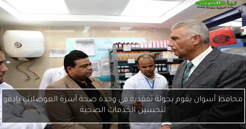 محافظ أسوان يقوم بجولة تفقدية في وحدة صحة أسرة العوضلاب بإدفو لتحسين الخدمات الصحية