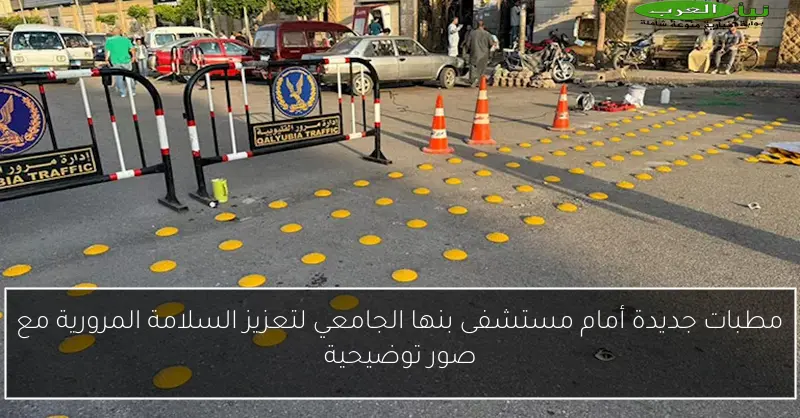 مطبات جديدة أمام مستشفى بنها الجامعي لتعزيز السلامة المرورية مع صور توضيحية