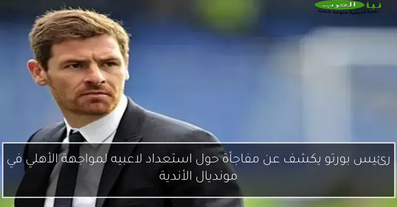 رئيس بورتو يكشف عن مفاجأة حول استعداد لاعبيه لمواجهة الأهلي في مونديال الأندية