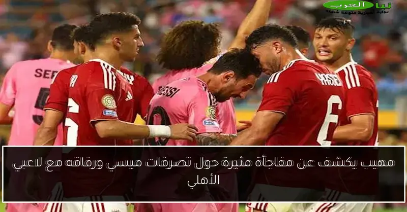 مهيب يكشف عن مفاجأة مثيرة حول تصرفات ميسي ورفاقه مع لاعبي الأهلي