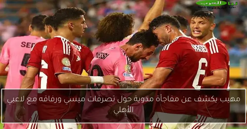 مهيب يكشف عن مفاجأة مدوية حول تصرفات ميسي ورفاقه مع لاعبي الأهلي