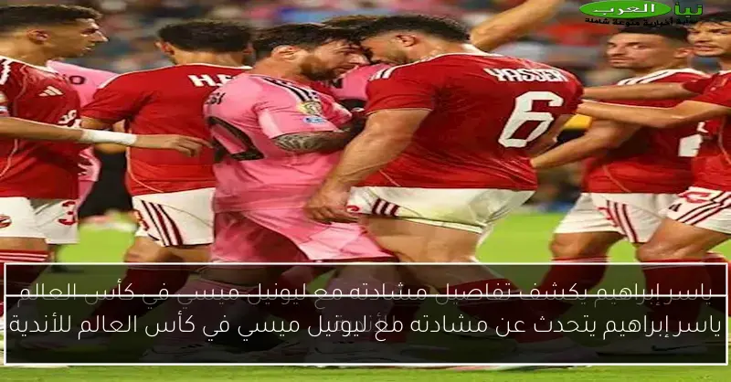 ياسر إبراهيم يتحدث عن مشادته مع ليونيل ميسي في كأس العالم للأندية