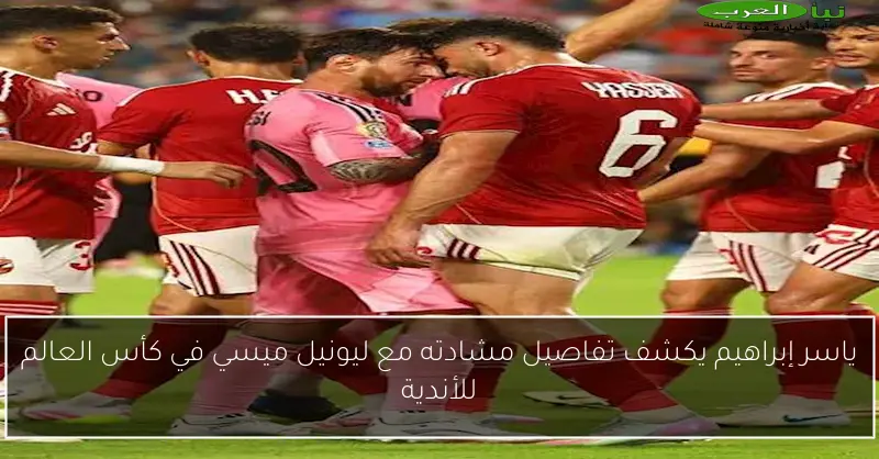 ياسر إبراهيم يكشف تفاصيل مشادته مع ليونيل ميسي في كأس العالم للأندية
