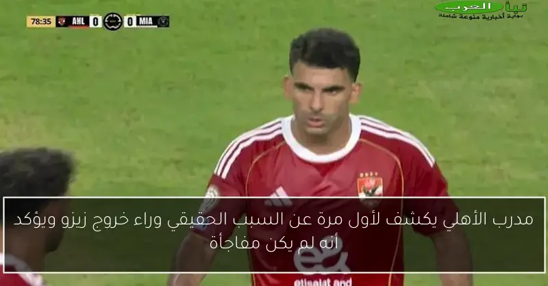 مدرب الأهلي يكشف لأول مرة عن السبب الحقيقي وراء خروج زيزو ويؤكد أنه لم يكن مفاجأة