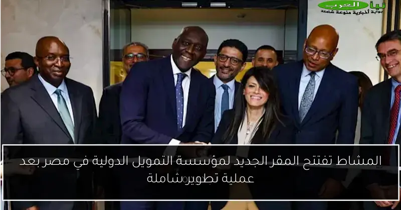 المشاط تفتتح المقر الجديد لمؤسسة التمويل الدولية في مصر بعد عملية تطوير شاملة