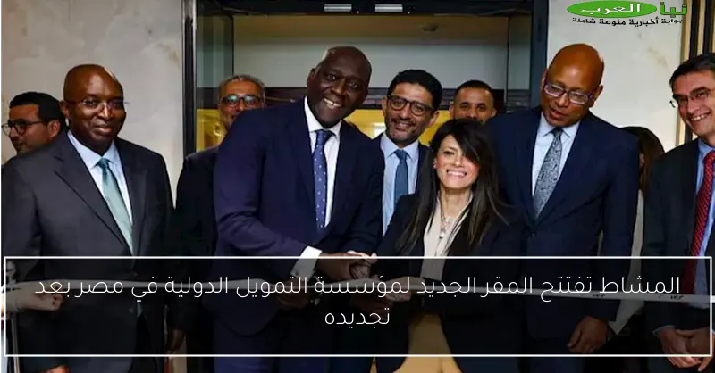 المشاط تفتتح المقر الجديد لمؤسسة التمويل الدولية في مصر بعد تجديده