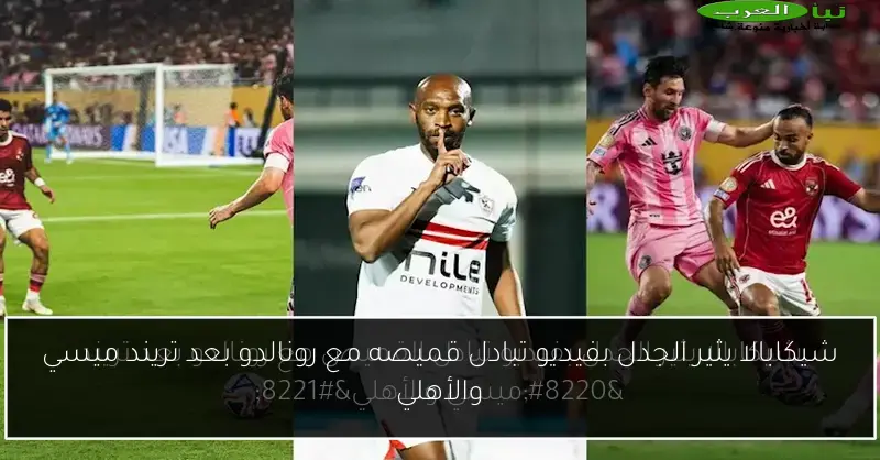 شيكابالا يثير الجدل بفيديو تبادل قميصه مع رونالدو بعد تريند ميسي والأهلي