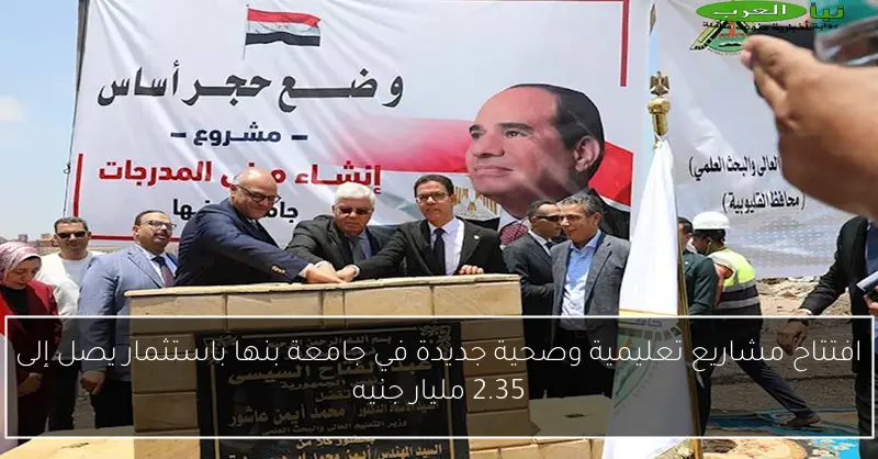 افتتاح مشاريع تعليمية وصحية جديدة في جامعة بنها باستثمار يصل إلى 2.35 مليار جنيه