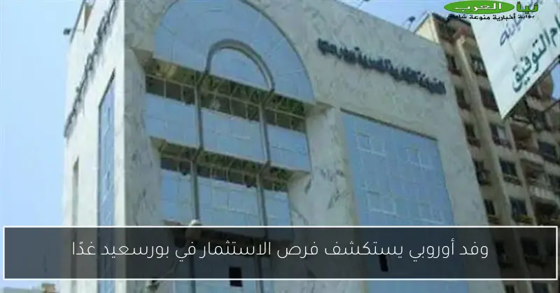 وفد أوروبي يستكشف فرص الاستثمار في بورسعيد غدًا