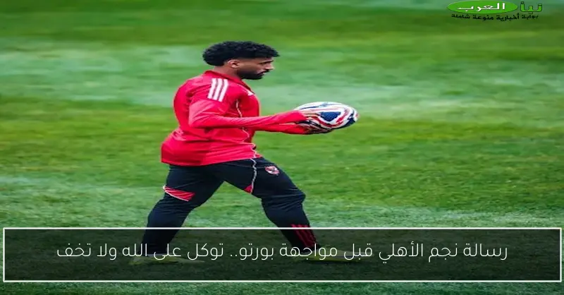 رسالة نجم الأهلي قبل مواجهة بورتو.. توكل على الله ولا تخف