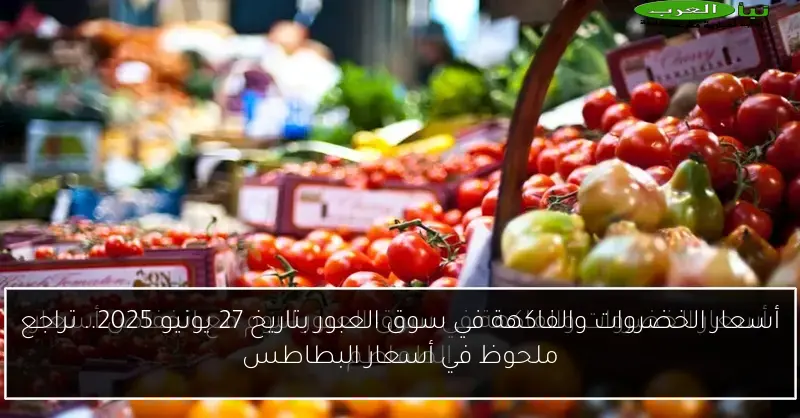 أسعار الخضروات والفاكهة في سوق العبور بتاريخ 27 يونيو 2025.. تراجع ملحوظ في أسعار البطاطس