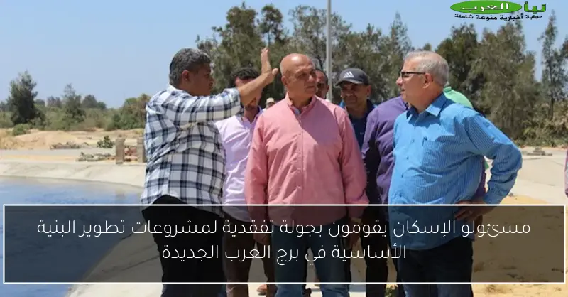 مسئولو الإسكان يقومون بجولة تفقدية لمشروعات تطوير البنية الأساسية في برج العرب الجديدة
