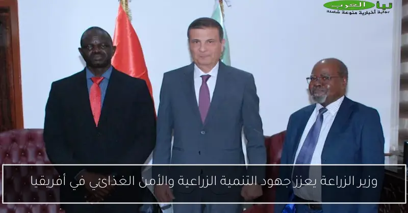 وزير الزراعة يعزز جهود التنمية الزراعية والأمن الغذائي في أفريقيا