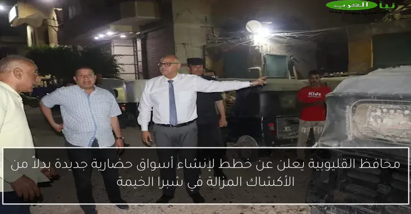 محافظ القليوبية يعلن عن خطط لإنشاء أسواق حضارية جديدة بدلاً من الأكشاك المزالة في شبرا الخيمة