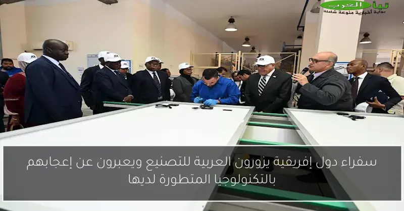 سفراء دول إفريقية يزورون العربية للتصنيع ويعبرون عن إعجابهم بالتكنولوجيا المتطورة لديها
