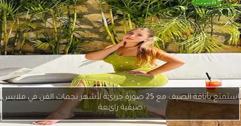 استمتع بأناقة الصيف مع 25 صورة جريئة لأشهر نجمات الفن في ملابس صيفية رائعة