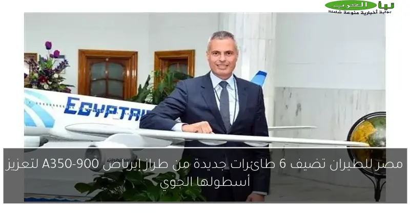 مصر للطيران تضيف 6 طائرات جديدة من طراز إيرباص A350-900 لتعزيز أسطولها الجوي