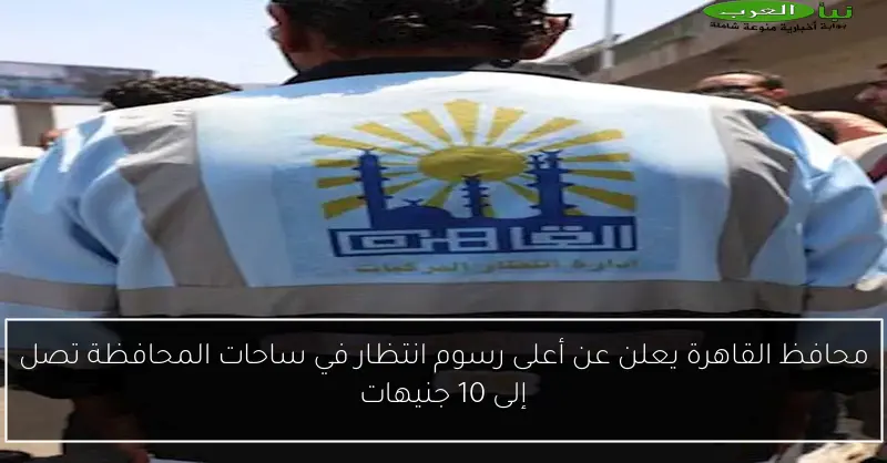محافظ القاهرة يعلن عن أعلى رسوم انتظار في ساحات المحافظة تصل إلى 10 جنيهات