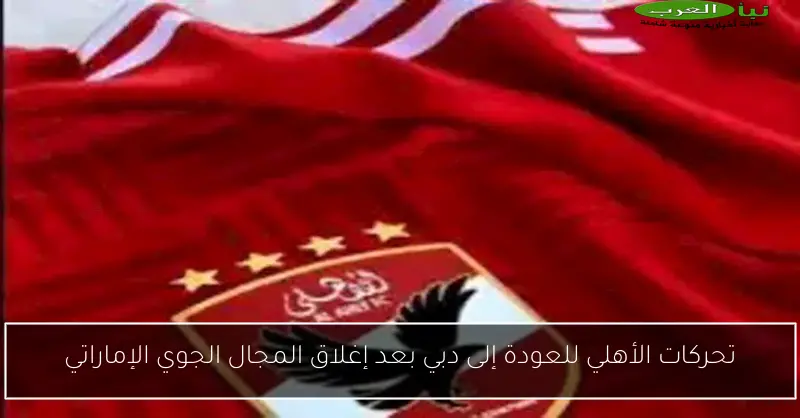 تحركات الأهلي للعودة إلى دبي بعد إغلاق المجال الجوي الإماراتي