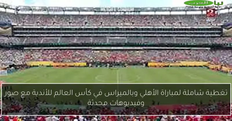 تغطية شاملة لمباراة الأهلي وبالميراس في كأس العالم للأندية مع صور وفيديوهات محدثة