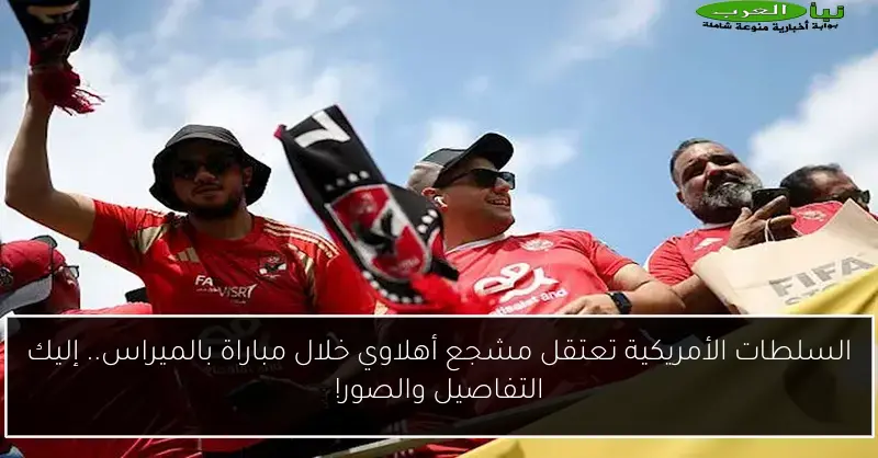 السلطات الأمريكية تعتقل مشجع أهلاوي خلال مباراة بالميراس.. إليك التفاصيل والصور!