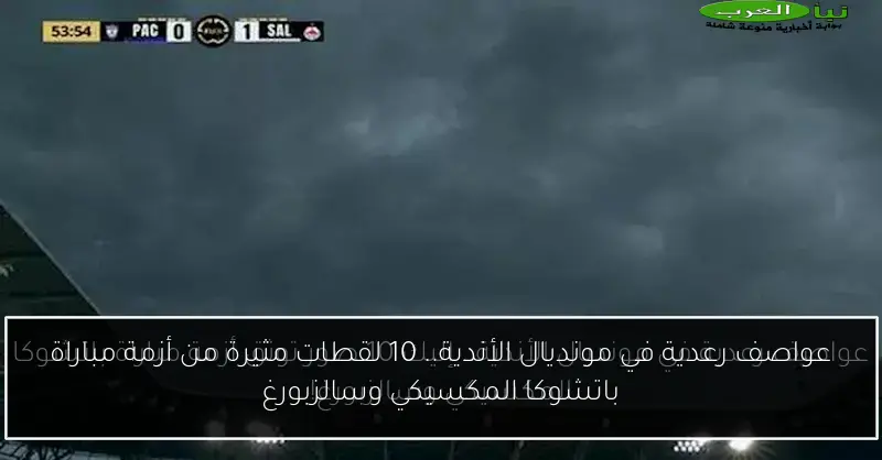 عواصف رعدية في مونديال الأندية.. 10 لقطات مثيرة من أزمة مباراة باتشوكا المكسيكي وسالزبورغ