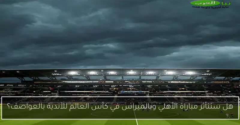 هل ستتأثر مباراة الأهلي وبالميراس في كأس العالم للأندية بالعواصف؟