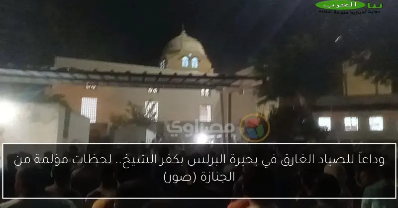 وداعاً للصياد الغارق في بحيرة البرلس بكفر الشيخ.. لحظات مؤلمة من الجنازة (صور)