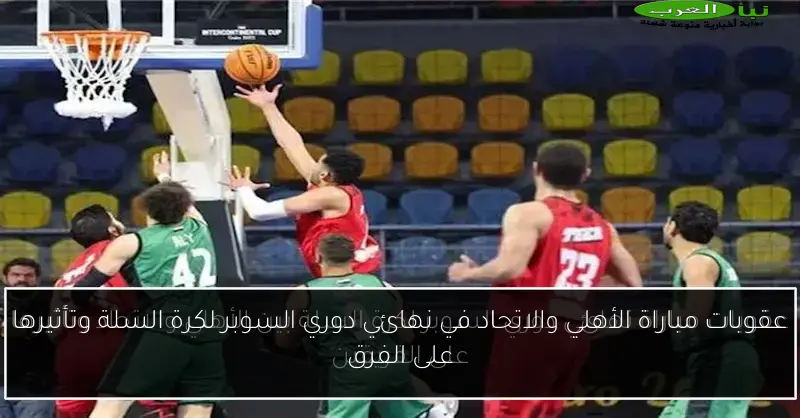 عقوبات مباراة الأهلي والاتحاد في نهائي دوري السوبر لكرة السلة وتأثيرها على الفرق