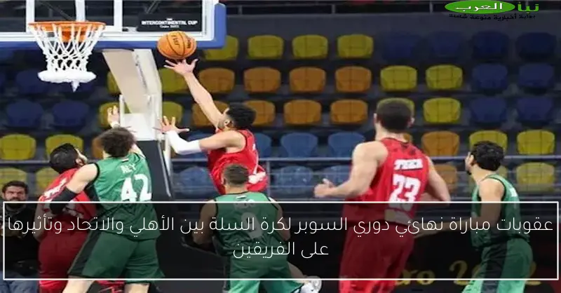 عقوبات مباراة نهائي دوري السوبر لكرة السلة بين الأهلي والاتحاد وتأثيرها على الفريقين