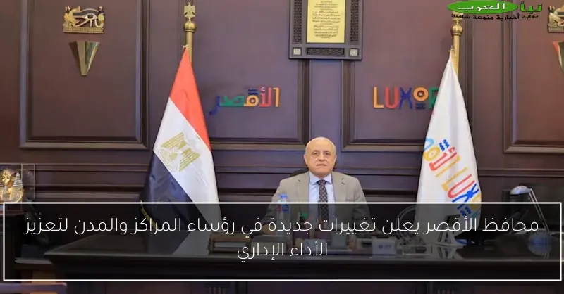 محافظ الأقصر يعلن تغييرات جديدة في رؤساء المراكز والمدن لتعزيز الأداء الإداري