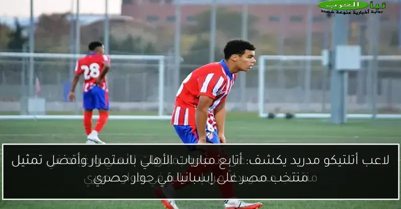 لاعب أتلتيكو مدريد يكشف: أتابع مباريات الأهلي باستمرار وأفضل تمثيل منتخب مصر على إسبانيا في حوار حصري