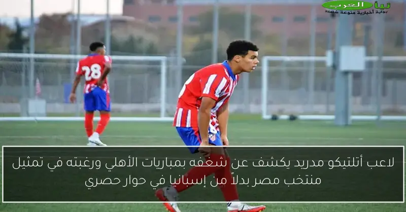 لاعب أتلتيكو مدريد يكشف عن شغفه بمباريات الأهلي ورغبته في تمثيل منتخب مصر بدلاً من إسبانيا في حوار حصري
