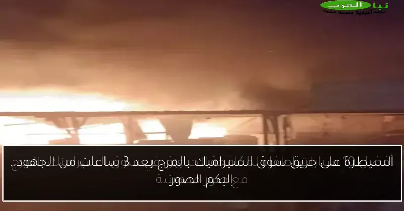 السيطرة على حريق سوق السيراميك بالمرج بعد 3 ساعات من الجهود.. إليكم الصور