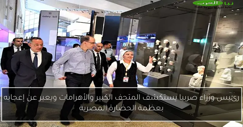 رئيس وزراء صربيا يستكشف المتحف الكبير والأهرامات ويعبر عن إعجابه بعظمة الحضارة المصرية