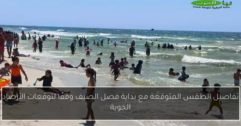 تفاصيل الطقس المتوقعة مع بداية فصل الصيف وفقًا لتوقعات الأرصاد الجوية