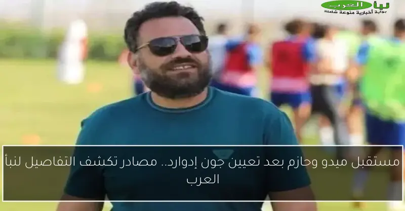 مستقبل ميدو وحازم بعد تعيين جون إدوارد.. مصادر تكشف التفاصيل لنبأ العرب