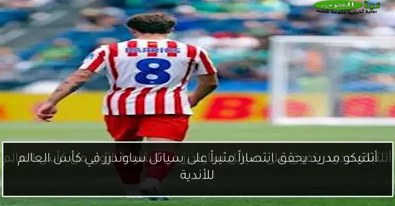 أتلتيكو مدريد يحقق انتصاراً مثيراً على سياتل ساوندرز في كأس العالم للأندية