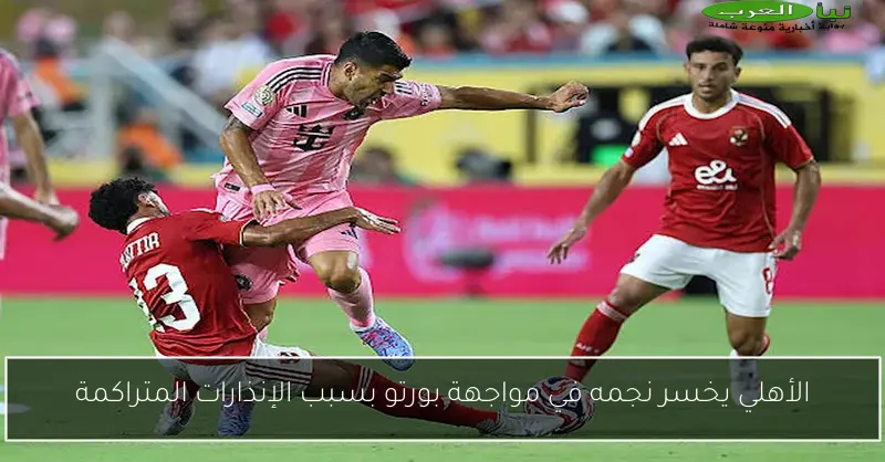 الأهلي يخسر نجمه في مواجهة بورتو بسبب الإنذارات المتراكمة